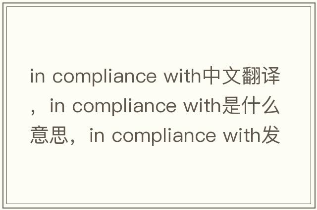 in compliance with中文翻譯，in compliance with是什么意思，in compliance with發(fā)音、用法及例句