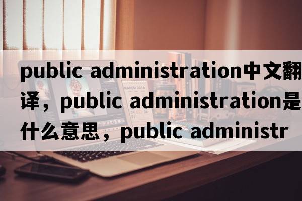 public administration中文翻譯，public administration是什么意思，public administration發(fā)音、用法及例句