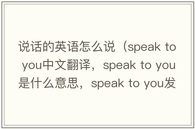說(shuō)話的英語(yǔ)怎么說(shuō)（speak to you中文翻譯，speak to you是什么意思，speak to you發(fā)音、用法及例句）