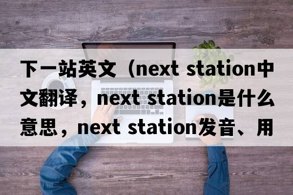 下一站英文（next station中文翻譯，next station是什么意思，next station發(fā)音、用法及例句）