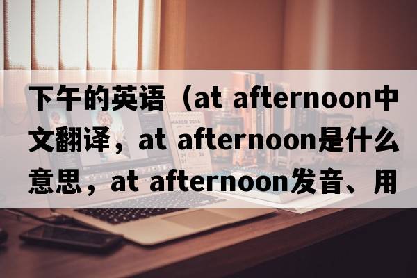 下午的英語（at afternoon中文翻譯，at afternoon是什么意思，at afternoon發(fā)音、用法及例句）