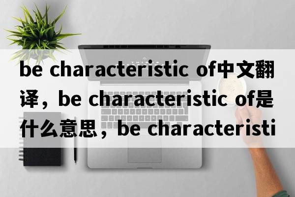 be characteristic of中文翻譯，be characteristic of是什么意思，be characteristic of發(fā)音、用法及例句