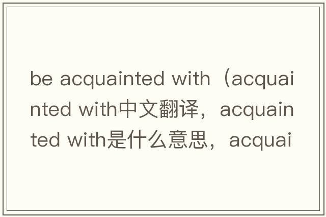 be acquainted with（acquainted with中文翻譯，acquainted with是什么意思，acquainted with發(fā)音、用法及例句）