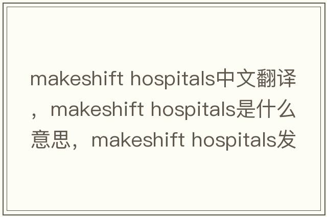 makeshift hospitals中文翻譯，makeshift hospitals是什么意思，makeshift hospitals發(fā)音、用法及例句