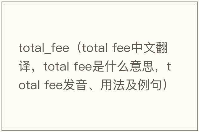 total_fee（total fee中文翻譯，total fee是什么意思，total fee發(fā)音、用法及例句）