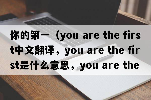 你的第一（you are the first中文翻譯，you are the first是什么意思，you are the first發(fā)音、用法及例句）