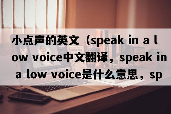 小點聲的英文（speak in a low voice中文翻譯，speak in a low voice是什么意思，speak in a low voice發(fā)音、用法及例句）
