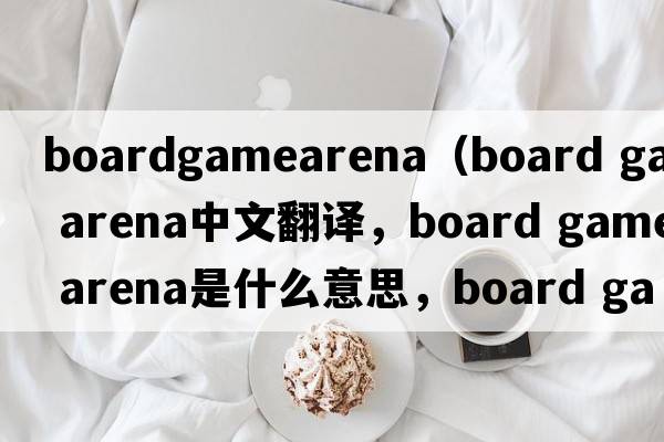 boardgamearena（board game arena中文翻譯，board game arena是什么意思，board game arena發(fā)音、用法及例句）