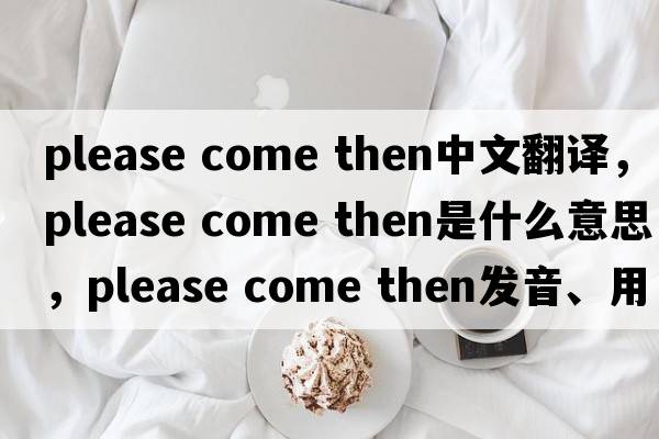 please come then中文翻譯，please come then是什么意思，please come then發(fā)音、用法及例句