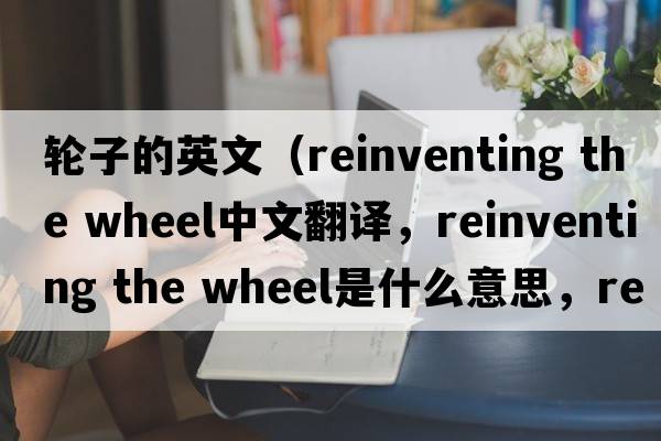 輪子的英文（reinventing the wheel中文翻譯，reinventing the wheel是什么意思，reinventing the wheel發(fā)音、用法及例句）