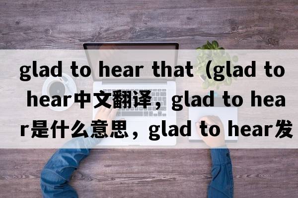 glad to hear that（glad to hear中文翻譯，glad to hear是什么意思，glad to hear發(fā)音、用法及例句）