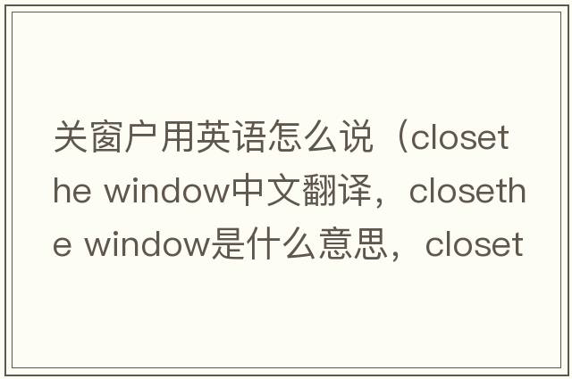 關(guān)窗戶用英語怎么說（closethe window中文翻譯，closethe window是什么意思，closethe window發(fā)音、用法及例句）