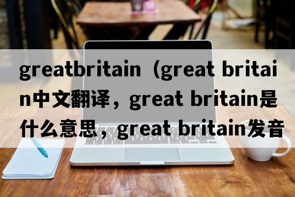 greatbritain（great britain中文翻譯，great britain是什么意思，great britain發(fā)音、用法及例句）