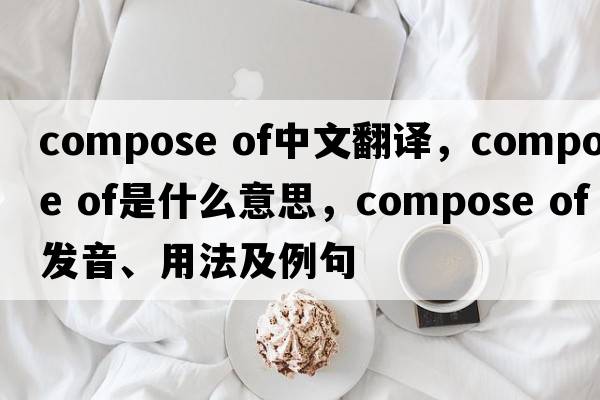 compose of中文翻譯，compose of是什么意思，compose of發(fā)音、用法及例句