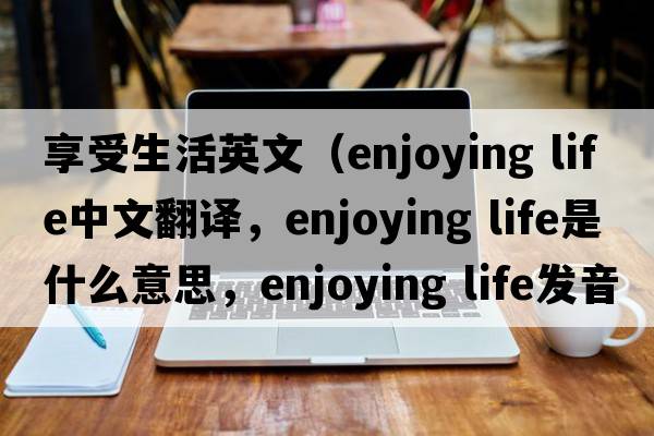享受生活英文（enjoying life中文翻譯，enjoying life是什么意思，enjoying life發(fā)音、用法及例句）