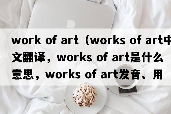 work of art（works of art中文翻譯，works of art是什么意思，works of art發(fā)音、用法及例句）