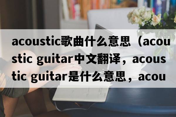 acoustic歌曲什么意思（acoustic guitar中文翻譯，acoustic guitar是什么意思，acoustic guitar發(fā)音、用法及例句）