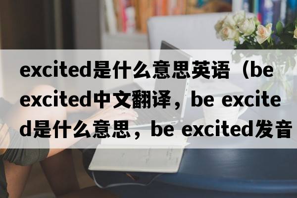 excited是什么意思英語(yǔ)（be excited中文翻譯，be excited是什么意思，be excited發(fā)音、用法及例句）