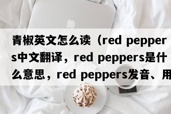 青椒英文怎么讀（red peppers中文翻譯，red peppers是什么意思，red peppers發(fā)音、用法及例句）