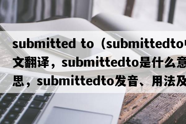 submitted to（submittedto中文翻譯，submittedto是什么意思，submittedto發(fā)音、用法及例句）