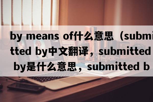 by means of什么意思（submitted by中文翻譯，submitted by是什么意思，submitted by發(fā)音、用法及例句）
