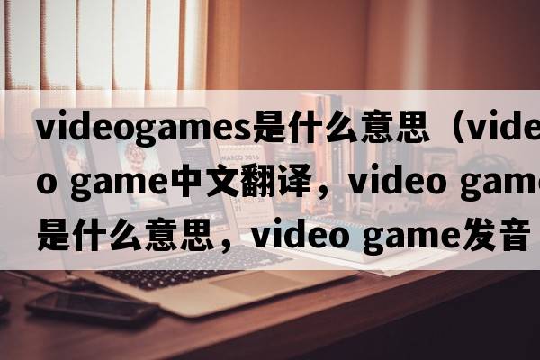 videogames是什么意思（video game中文翻譯，video game是什么意思，video game發(fā)音、用法及例句）