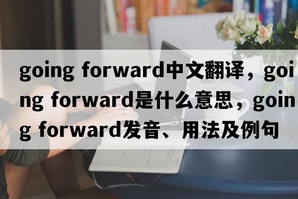 going forward中文翻譯，going forward是什么意思，going forward發(fā)音、用法及例句