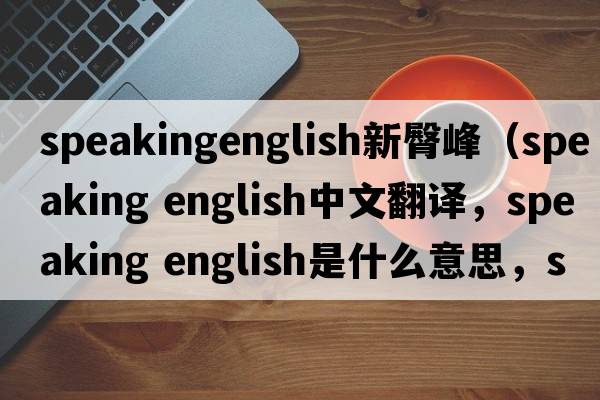 speakingenglish新臀峰（speaking english中文翻譯，speaking english是什么意思，speaking english發(fā)音、用法及例句）