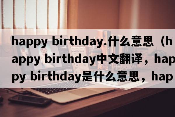 happy birthday.什么意思（happy birthday中文翻譯，happy birthday是什么意思，happy birthday發(fā)音、用法及例句）