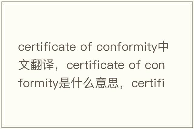 certificate of conformity中文翻譯，certificate of conformity是什么意思，certificate of conformity發(fā)音、用法及例句