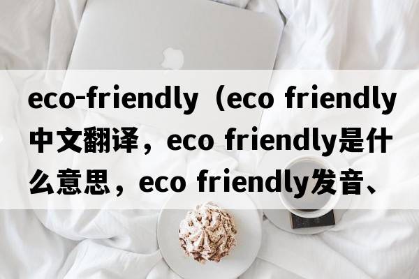 eco-friendly（eco friendly中文翻譯，eco friendly是什么意思，eco friendly發(fā)音、用法及例句）