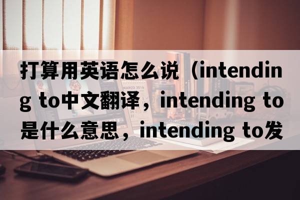 打算用英語怎么說（intending to中文翻譯，intending to是什么意思，intending to發(fā)音、用法及例句）