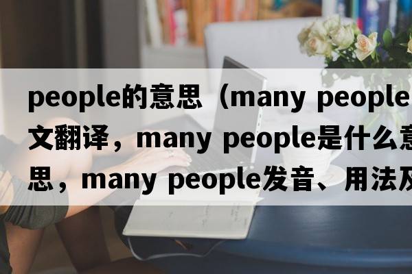 people的意思（many people中文翻譯，many people是什么意思，many people發(fā)音、用法及例句）