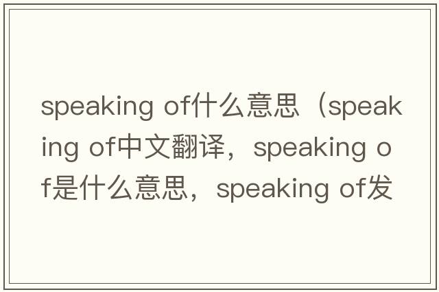 speaking of什么意思（speaking of中文翻譯，speaking of是什么意思，speaking of發(fā)音、用法及例句）
