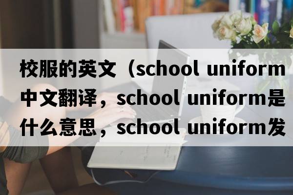 校服的英文（school uniform中文翻譯，school uniform是什么意思，school uniform發(fā)音、用法及例句）
