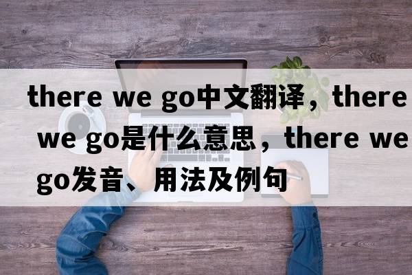 there we go中文翻譯，there we go是什么意思，there we go發(fā)音、用法及例句