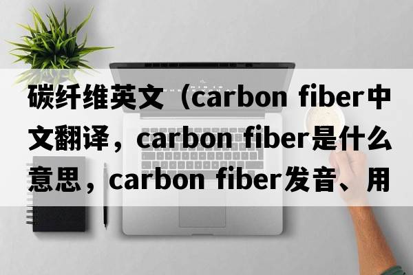 碳纖維英文（carbon fiber中文翻譯，carbon fiber是什么意思，carbon fiber發(fā)音、用法及例句）