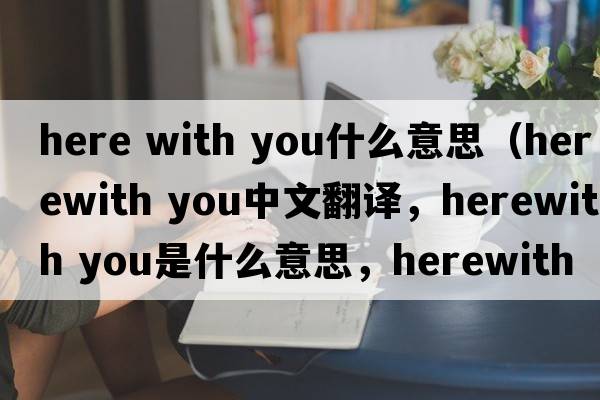 here with you什么意思（herewith you中文翻譯，herewith you是什么意思，herewith you發(fā)音、用法及例句）