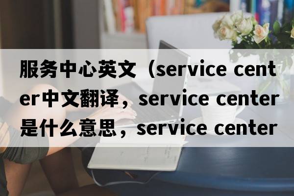 服務中心英文（service center中文翻譯，service center是什么意思，service center發(fā)音、用法及例句）