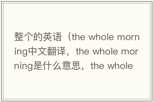 整個(gè)的英語（the whole morning中文翻譯，the whole morning是什么意思，the whole morning發(fā)音、用法及例句）