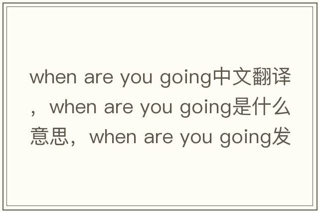 when are you going中文翻譯，when are you going是什么意思，when are you going發(fā)音、用法及例句