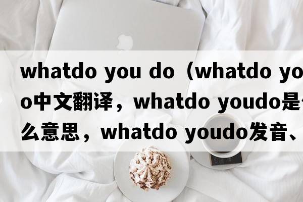whatdo you do（whatdo youdo中文翻譯，whatdo youdo是什么意思，whatdo youdo發(fā)音、用法及例句）