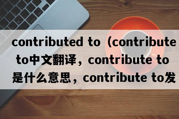 contributed to（contribute to中文翻譯，contribute to是什么意思，contribute to發(fā)音、用法及例句）