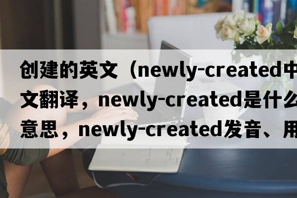 創(chuàng)建的英文（newly-created中文翻譯，newly-created是什么意思，newly-created發(fā)音、用法及例句）