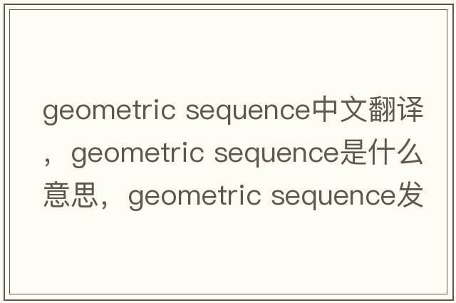 geometric sequence中文翻譯，geometric sequence是什么意思，geometric sequence發(fā)音、用法及例句