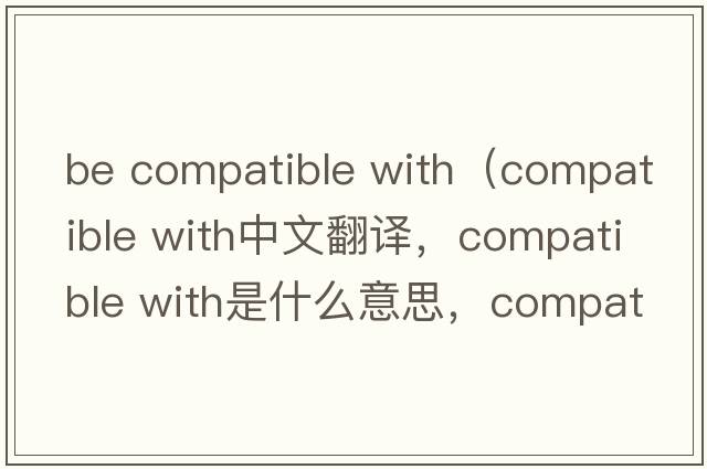be compatible with（compatible with中文翻譯，compatible with是什么意思，compatible with發(fā)音、用法及例句）