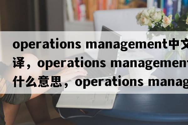 operations management中文翻譯，operations management是什么意思，operations management發(fā)音、用法及例句