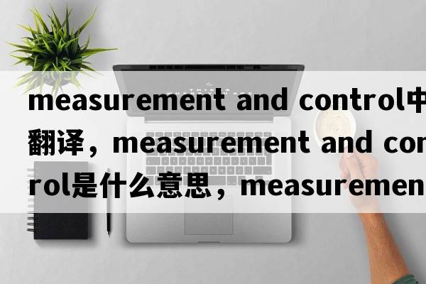 measurement and control中文翻譯，measurement and control是什么意思，measurement and control發(fā)音、用法及例句