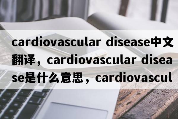 cardiovascular disease中文翻譯，cardiovascular disease是什么意思，cardiovascular disease發(fā)音、用法及例句