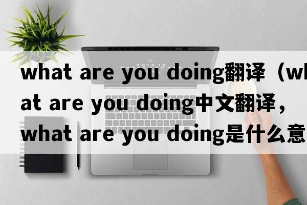 what are you doing翻譯（what are you doing中文翻譯，what are you doing是什么意思，what are you doing發(fā)音、用法及例句）